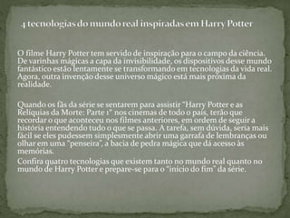 O filme Harry Potter tem servido de inspiração para o campo da ciência.
De varinhas mágicas a capa da invisibilidade, os dispositivos desse mundo
fantástico estão lentamente se transformando em tecnologias da vida real.
Agora, outra invenção desse universo mágico está mais próxima da
realidade.
Quando os fãs da série se sentarem para assistir “Harry Potter e as
Relíquias da Morte: Parte 1″ nos cinemas de todo o país, terão que
recordar o que aconteceu nos filmes anteriores, em ordem de seguir a
história entendendo tudo o que se passa. A tarefa, sem dúvida, seria mais
fácil se eles pudessem simplesmente abrir uma garrafa de lembranças ou
olhar em uma “penseira”, a bacia de pedra mágica que dá acesso às
memórias.
Confira quatro tecnologias que existem tanto no mundo real quanto no
mundo de Harry Potter e prepare-se para o “início do fim” da série.
 