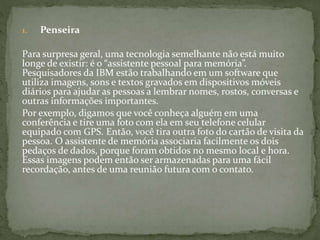 1. Penseira
Para surpresa geral, uma tecnologia semelhante não está muito
longe de existir: é o “assistente pessoal para memória”.
Pesquisadores da IBM estão trabalhando em um software que
utiliza imagens, sons e textos gravados em dispositivos móveis
diários para ajudar as pessoas a lembrar nomes, rostos, conversas e
outras informações importantes.
Por exemplo, digamos que você conheça alguém em uma
conferência e tire uma foto com ela em seu telefone celular
equipado com GPS. Então, você tira outra foto do cartão de visita da
pessoa. O assistente de memória associaria facilmente os dois
pedaços de dados, porque foram obtidos no mesmo local e hora.
Essas imagens podem então ser armazenadas para uma fácil
recordação, antes de uma reunião futura com o contato.
 