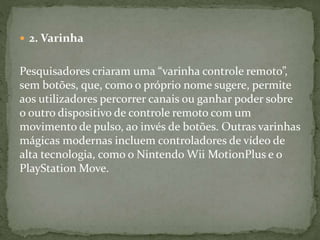  2. Varinha
Pesquisadores criaram uma “varinha controle remoto”,
sem botões, que, como o próprio nome sugere, permite
aos utilizadores percorrer canais ou ganhar poder sobre
o outro dispositivo de controle remoto com um
movimento de pulso, ao invés de botões. Outras varinhas
mágicas modernas incluem controladores de vídeo de
alta tecnologia, como o Nintendo Wii MotionPlus e o
PlayStation Move.
 