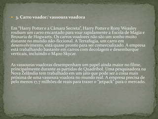  3. Carro voador/ vassoura voadora
Em “Harry Potter e a Câmara Secreta”, Harry Potter e Rony Weasley
roubam um carro encantado para voar rapidamente a Escola de Magia e
Bruxaria de Hogwarts. Os carros voadores não são um sonho muito
distante no mundo não-ficcional. A Terrafugia, um carro em
desenvolvimento, está quase pronto para ser comercializado. A empresa
está trabalhando bastante em carros com decolagem e desembarque
verticais, incluindo o M400 Skycar.
As vassouras voadoras desempenham um papel ainda maior no filme,
principalmente durante as partidas de Quadribol. Uma pesquisadora na
Nova Zelândia tem trabalhado em um jato que pode ser a coisa mais
próxima de uma vassoura voadora no mundo real. A empresa precisa de
pelo menos 17,7 milhões de reais para trazer o “jetpack” para o mercado.
 
