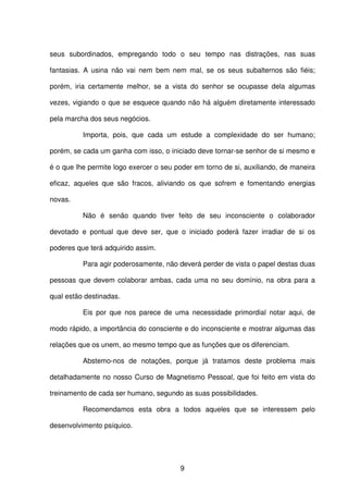 9
seus subordinados, empregando todo o seu tempo nas distrações, nas suas
fantasias. A usina não vai nem bem nem mal, se os seus subalternos são fiéis;
porém, iria certamente melhor, se a vista do senhor se ocupasse dela algumas
vezes, vigiando o que se esquece quando não há alguém diretamente interessado
pela marcha dos seus negócios.
Importa, pois, que cada um estude a complexidade do ser humano;
porém, se cada um ganha com isso, o iniciado deve tornar-se senhor de si mesmo e
é o que lhe permite logo exercer o seu poder em torno de si, auxiliando, de maneira
eficaz, aqueles que são fracos, aliviando os que sofrem e fomentando energias
novas.
Não é senão quando tiver feito de seu inconsciente o colaborador
devotado e pontual que deve ser, que o iniciado poderá fazer irradiar de si os
poderes que terá adquirido assim.
Para agir poderosamente, não deverá perder de vista o papel destas duas
pessoas que devem colaborar ambas, cada uma no seu domínio, na obra para a
qual estão destinadas.
Eis por que nos parece de uma necessidade primordial notar aqui, de
modo rápido, a importância do consciente e do inconsciente e mostrar algumas das
relações que os unem, ao mesmo tempo que as funções que os diferenciam.
Abstemo-nos de notações, porque já tratamos deste problema mais
detalhadamente no nosso Curso de Magnetismo Pessoal, que foi feito em vista do
treinamento de cada ser humano, segundo as suas possibilidades.
Recomendamos esta obra a todos aqueles que se interessem pelo
desenvolvimento psíquico.
 