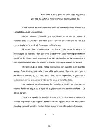 99
"Para todo o resto, para as qualidades requeridas
por nós, diz Buffon, é muito inferior ao cavalo, ao cão etc."
Cada espécie de animal tem uma forma de instinto que lhe é própria, que
é adaptada às suas necessidades.
No ser humano, o instinto, que nos conduz a um ato espontâneo e
irrefletido pode ser uma força poderosa que nos arrasta a executar um ato sem que
a consciência tenha noção do fim para o qual tendemos.
O instinto tem, principalmente, por fim a conservação da vida ou a
conservação da espécie; o ser quer viver e fazer viver. Esse instinto pode também
revestir-se de formas mais intelectuais; é ele que nos impele a ser livres, a realizar a
nossa personalidade. Entre os homens, o instinto se justapõe à razão e a assiste.
O instinto é, pois, para o nosso inconsciente, um guardião e um guardião
seguro. Esse instinto vela pela nossa vida, pela nossa liberdade, sem que o
percebamos mesmo, e, por isso, será difícil, senão impossível, sugestionar a
qualquer ser, contra a sua própria vida, contra a sua própria liberdade.
Se se deseja invadir esse domínio interdito, o instinto se revolta e um
violento debate se segue ou a ação do .sugestionador será sempre desfeita. Os
fatos o provam.
Vê-se que o poder da sugestão é limitado por confins de uma moralidade
estrita e irrepreensível: se sugeris à consciência uma ação contra a vida do paciente,
ele não a cumprirá também. Existem limites que o homem não poderá ultrapassar.
*
* *
 