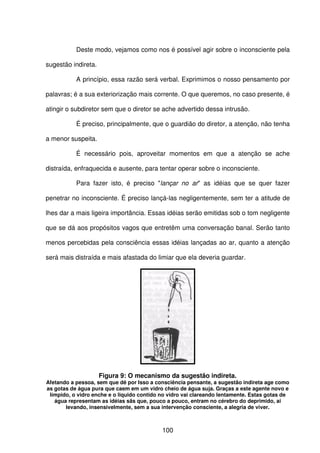 100
Deste modo, vejamos como nos é possível agir sobre o inconsciente pela
sugestão indireta.
A princípio, essa razão será verbal. Exprimimos o nosso pensamento por
palavras; é a sua exteriorização mais corrente. O que queremos, no caso presente, é
atingir o subdiretor sem que o diretor se ache advertido dessa intrusão.
É preciso, principalmente, que o guardião do diretor, a atenção, não tenha
a menor suspeita.
É necessário pois, aproveitar momentos em que a atenção se ache
distraída, enfraquecida e ausente, para tentar operar sobre o inconsciente.
Para fazer isto, é preciso "lançar no ar" as idéias que se quer fazer
penetrar no inconsciente. É preciso lançá-las negligentemente, sem ter a atitude de
lhes dar a mais ligeira importância. Essas idéias serão emitidas sob o tom negligente
que se dá aos propósitos vagos que entretêm uma conversação banal. Serão tanto
menos percebidas pela consciência essas idéias lançadas ao ar, quanto a atenção
será mais distraída e mais afastada do limiar que ela deveria guardar.
Figura 9: O mecanismo da sugestão indireta.
Afetando a pessoa, sem que dê por Isso a consciência pensante, a sugestão indireta age como
as gotas de água pura que caem em um vidro cheio de água suja. Graças a este agente novo e
límpido, o vidro enche e o liquido contido no vidro vai clareando lentamente. Estas gotas de
água representam as idéias sãs que, pouco a pouco, entram no cérebro do deprimido, ai
levando, insensivelmente, sem a sua intervenção consciente, a alegria de viver.
 