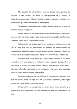 101
Mas o que foi dito sob esta forma vaga não deixará menos, por isso, de
percorrer o seu caminho. As idéias — principalmente se a tentativa é
freqüentemente renovada — irão ao inconsciente; este as registrará e verificará com
muitas outras que nota a todo instante, a todo segundo.
Todas essas impressões entram no inconsciente, e arranjam aí lugar, aí
se armazenam, aí se agravam.
Fazem corpo com o amontoamento de aquisições anteriores; descoram-
se umas sobre as outras; reagem todas juntas, criando associações de idéias que
podem ter, com o tempo, infinitas repercussões.
Naturalmente, não se trata aqui de um pensamento emitido por uma só
vez; é certo que um só pensamento se perderia no amontoamento de
conhecimentos adquiridos; existe, no fundo do inconsciente, milhares e milhares de
impressões acumuladas entre as quais a recém-vinda terminaria por ser absorvida.
O inconsciente, como vimos no começo deste capítulo, é um vasto
reservatório onde as impressões se misturam, muitas vezes sem grande ordem, a
menos que as nossas faculdades tenham recebido uma educação muito severa.
Mas, se a infiltração é perseverante, se o choque é reiterado, a ação sugestiva
tornar-se-á cada dia mais nítida e mais decisiva.
Podemos representar as impressões e os pensamentos postos de lado
pelo inconsciente como um copo cheio de água. Cada pensamento, cada noção
incorporada a esse líquido modificará a sua cor.
O neurastênico e o pessimista não levam senão idéias sombrias e a
totalidade de suas impressões, de seus pensamentos pode ser comparada à da
tinta.
 