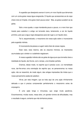 102
A sugestão que desejareis exercer é como um novo líquido que derramais
com um conta-gotas nessa água enegrecida. O líquido que acrescentais ao do copo
cheio é de cor límpida. Uma gota é bem pouca coisa! Mas, as gotas sucedem-se às
gotas.
Sob a nova queda, o copo transborda pouco a pouco, e o novo licor que
trazeis para substituir o antigo vai tornando clara, lentamente, a cor do líquido
primitivo, pois que a água negra desaparece para dar lugar a um líquido claro.
Tal é, esquematizado, o mecanismo de vossa ação sobre o inconsciente
pela sugestão indireta.
O inconsciente da pessoa a sugerir está cheio de coisas negras.
Esse vaso, essa reserva, são os arquivos imensos, as impressões
acumuladas que o diretor e o subdiretor esgotavam.
A nossa sugestão indireta são as gotas de água pura que tornarão clara a
totalidade do líquido, dar-lhe-ão, com o tempo, uma limpidez perfeita.
Criamos, desse modo, no espírito que é preciso curar, u'a mentalidade
nova, dar-lhe-emos uma orientação de espírito que, se perseveramos na nossa
ação, não se ressentirá, de modo algum, das antigas impressões tão tristes que o
nosso pensamento acaba de substituir.
Vê-se, por esta imagem, que se trata aqui de uma ação infinitamente
delicada e que é preciso compreender perfeitamente o mecanismo antes de
empregá-lo.
É uma ação longa e minuciosa, que exige muita paciência.
Encontraremos, muitas vezes, nessa obra, um grande número de dificuldades, mas
o resultado é seguro, contanto que não tenhamos pressa.
 