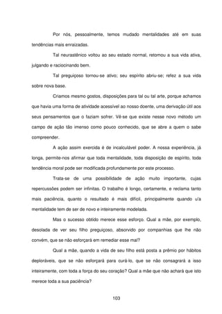103
Por nós, pessoalmente, temos mudado mentalidades até em suas
tendências mais enraizadas.
Tal neurastênico voltou ao seu estado normal, retomou a sua vida ativa,
julgando e raciocinando bem.
Tal preguiçoso tornou-se ativo; seu espírito abriu-se; refez a sua vida
sobre nova base.
Criamos mesmo gostos, disposições para tal ou tal arte, porque achamos
que havia uma forma de atividade acessível ao nosso doente, uma derivação útil aos
seus pensamentos que o faziam sofrer. Vê-se que existe nesse novo método um
campo de ação tão imenso como pouco conhecido, que se abre a quem o sabe
compreender.
A ação assim exercida é de incalculável poder. A nossa experiência, já
longa, permite-nos afirmar que toda mentalidade, toda disposição de espírito, toda
tendência moral pode ser modificada profundamente por este processo.
Trata-se de uma possibilidade de ação muito importante, cujas
repercussões podem ser infinitas. O trabalho é longo, certamente, e reclama tanto
mais paciência, quanto o resultado é mais difícil, principalmente quando u'a
mentalidade tem de ser de novo e inteiramente modelada.
Mas o sucesso obtido merece esse esforço. Qual a mãe, por exemplo,
desolada de ver seu filho preguiçoso, absorvido por companhias que lhe não
convém, que se não esforçará em remediar esse mal?
Qual a mãe, quando a vida de seu filho está posta a prêmio por hábitos
deploráveis, que se não esforçará para curá-lo, que se não consagrará a isso
inteiramente, com toda a força do seu coração? Qual a mãe que não achará que isto
merece toda a sua paciência?
 
