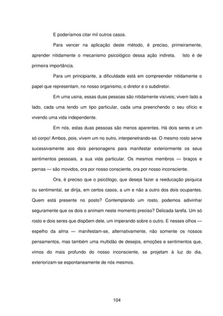 104
E poderíamos citar mil outros casos.
Para vencer na aplicação deste método, é preciso, primeiramente,
aprender nitidamente o mecanismo psicológico dessa ação indireta. Isto é de
primeira importância.
Para um principiante, a dificuldade está em compreender nitidamente o
papel que representam, no nosso organismo, o diretor e o subdiretor.
Em uma usina, essas duas pessoas são nitidamente visíveis; vivem lado a
lado, cada uma tendo um tipo particular, cada uma preenchendo o seu ofício e
vivendo uma vida independente.
Em nós, estas duas pessoas são menos aparentes. Há dois seres e um
só corpo! Ambos, pois, vivem um no outro, interpenetrando-se. O mesmo rosto serve
sucessivamente aos dois personagens para manifestar exteriormente os seus
sentimentos pessoais, a sua vida particular. Os mesmos membros — braços e
pernas — são movidos, ora por nosso consciente, ora por nosso inconsciente.
Ora, é preciso que o psicólogo, que deseja fazer a reeducação psíquica
ou sentimental, se dirija, em certos casos, a um e não a outro dos dois ocupantes.
Quem está presente no posto? Contemplando um rosto, podemos adivinhar
seguramente que os dois o animam neste momento preciso? Delicada tarefa. Um só
rosto e dois seres que dispõem dele, um imperando sobre o outro. E nesses olhos —
espelho da alma — manifestam-se, alternativamente, não somente os nossos
pensamentos, mas também uma multidão de desejos, emoções e sentimentos que,
vimos do mais profundo do nosso inconsciente, se projetam à luz do dia,
exteriorizam-se espontaneamente de nós mesmos.
 