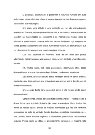 105
O psicólogo, acostumado a perscrutar a natureza humana em suas
profundezas mais misteriosas, chega a seguir o jogo preciso das duas personagens,
a dissociar a sua vida própria.
Um gesto, uma atitude e uma entoação de voz são profundamente
reveladores. Em uma pessoa que considerais com a vista atenta, altenadamente se
sucedem as manifestações do consciente e do inconsciente; muitas vezes se
misturam e se entrelaçam, umas se salientam para se dissiparem logo, enquanto as
outras, postas seguidamente em relevo, num tempo variável, se atenuarão por sua
vez, desvanecendo-se como uma nuvem depois da borrasca.
Que vida poderosa se manifesta atrás de um rosto que parece
adormecido! Esses traços que vos parecem mortos vivem, contudo, uma vida oculta,
secreta.
Há, muitas vezes, sob essa passividade, dissimulado atrás desse
desprendimento aparente das coisas daqui de baixo, um braseiro sob cinzas.
Esta flama, que não reclama senão renascer, brilha em certos olhares,
manifesta o seu doce calor em uma entoação de voz, em um aperto de mão, em mil
outras circunstâncias.
Um só corpo basta para esses dois seres, e isto merece ainda algum
desenvolvimento.
Consideremos a nossa personalidade durante a noite: — Neste período, o
diretor dorme; só o subdiretor trabalha. No corpo, a ação deste último é nítida; faz
mover os nossos órgãos, preside às funções automáticas que não têm nenhuma
necessidade da ação da vontade, função digestiva, circulatória, respiratória etc. ...
Mas, ao lado desfia atividade orgânica, o inconsciente possui ainda uma atividade
psíquica, Pensa, reúne as idéias e, principalmente, sensações e imagens. Não
 