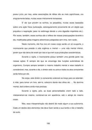 106
possui juízo; por isso, estas associações de idéias são as mais caprichosas, ora
singularmente belas, muitas vezes inteiramente fantasistas.
E' daí que provêm os sonhos, os pesadelos, muitas vezes baseados
sobre uma ação física (sufocação, estrangulamento proveniente de um objeto que
prejudica a respiração, peso no estômago devido a uma digestão imperfeita etc.).
Por vezes, também, esses sonhos são o reflexo de nossas preocupações durante o
dia, modificadas pelas imagens adventícias justapostas sem rima, nem razão.
Neste momento, não fica vivo em nosso corpo senão um só ocupante, o
inconsciente que preside à vida orgânica e mental — uma vida mental inferior,
porém que não deixa de existir por isso e que tem suas produções características.
Durante a vigília, o inconsciente possui também uma grande parte nas
nossas ações. É sempre ele que se encarrega das funções automáticas do
organismo. Cumpre sempre também o mesmo trabalho mental e esse trabalho é
considerável; mas, durante o dia, o diretor está na usina e todos os atos conscientes
serão feitos por ele.
No corpo, este diretor (o consciente) ordenará ao braço para se estender;
à mão, para tomar um livro, abri-lo, colocá-lo diante dos olhos etc. ... No domínio
mental, dará ordens ainda mais precisas.
Durante a vigília, pois, as duas personalidades vivem lado a lado,
interpenetram-se mesmo, combinam-se em aparência, sob o abrigo do mesmo
corpo.
Mas, essa interpenetração não destrói de modo algum a sua autonomia.
Cada um destes dois elementos não deve fazer senão a sua tarefa e não o trabalho
do outro.
 