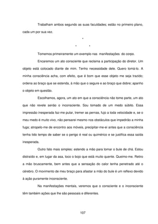 107
Trabalham ambos segundo as suas faculdades; estão no primeiro plano,
cada um por sua vez.
*
* *
Tomemos primeiramente um exemplo nas manifestações do corpo.
Encaremos um ato consciente que reclama a participação do diretor. Um
objeto está colocado diante de mim. Tenho necessidade dele. Quero tomá-lo. A
minha consciência acha, com efeito, que é bom que esse objeto me seja trazido;
ordena ao braço que se estenda, à mão que o segure e ao braço que dobre; apanho
o objeto em questão.
Escolhamos, agora, um ato em que a consciência não tome parte, um ato
que não revele senão o inconsciente. Sou tomado de um medo súbito. Essa
impressão inesperada faz-me pular, tremer as pernas, fujo a toda velocidade e, se o
meu medo é muito vivo, não pensarei mesmo nos obstáculos que impedirão a minha
fuga; atropelo-me de encontro aos móveis, precipitar-me-ei antes que a consciência
tenha tido tempo de saber se o perigo é real ou quimérico e se justifica essa saída
inesperada.
Outro fato mais simples: estendo a mão para tomar o bule de chá. Estou
distraído e, em lugar da asa, toco o bojo que está muito quente. Queimo-me. Retiro
a mão bruscamente, bem antes que a sensação do calor tenha penetrado até o
cérebro. O movimento de meu braço para afastar a mão do bule é um reflexo devido
à ação puramente inconsciente.
Na manifestações mentais, veremos que o consciente e o inconsciente
têm também ações que lhe são pessoais e diferentes.
 