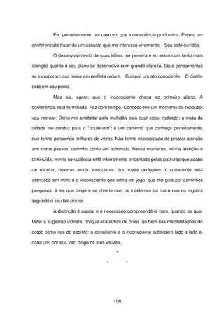 108
Eis, primeiramente, um caso em que a consciência predomina. Escuto um
conferencista tratar de um assunto que me interessa vivamente. Sou todo ouvidos.
O desenvolvimento de suas idéias me penetra e eu estou com tanto mais
atenção quanto o seu plano se desenvolve com grande clareza. Seus pensamentos
se incorporam aos meus em perfeita ordem. Cumpro um ato consciente. O diretor
está em seu posto.
Mas eis, agora, que o inconsciente chega ao primeiro plano. A
conferência está terminada. Faz bom tempo. Concedo-me um momento de repouso;
vou recrear. Deixo-me arrebatar pela multidão pela qual estou rodeado; a onda da
cidade me conduz para o "boulevard"; é um caminho que conheço perfeitamente,
que tenho percorrido milhares de vezes. Não tenho necessidade de prestar atenção
aos meus passos; caminho como um autômato. Nesse momento, minha atenção é
diminuída; minha consciência está inteiramente encantada pelas palavras que acabo
de escutar, ouve-as ainda, associa-as, tira novas deduções; o consciente está
atenuado em mim; é o inconsciente que entra em jogo, que me guia por caminhos
perigosos, é ele que dirige e se diverte com os incidentes da rua e que os registra
segundo o seu bel-prazer.
A distinção é capital e é necessário compreendê-la bem, quando se quer
fazer a sugestão indireta, porque acabamos de o ver tão bem nas manifestações do
corpo como nas do espírito: o consciente e o inconsciente subsistem lado a lado e,
cada um, por sua vez, dirige os atos visíveis.
*
* *
 