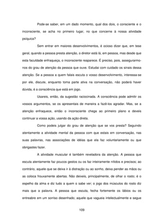 109
Pode-se saber, em um dado momento, qual dos dois, o consciente e o
inconsciente, se acha no primeiro lugar, no que concerne à nossa atividade
psíquica?
Sem entrar em maiores desenvolvimentos, é ocioso dizer que, em tese
geral, quando a pessoa presta atenção, o diretor está lá, em pessoa, mas desde que
esta faculdade enfraqueça, o inconsciente reaparece. É preciso, pois, assegurarmo-
nos do grau de atenção da pessoa que ouve. Estudai com cuidado os sinais dessa
atenção. Se a pessoa a quem falais escuta o vosso desenvolvimento, interessa-se
por ele, discute, enquanto toma parte ativa na conversação, não poderá haver
dúvida, é a consciência que está em jogo.
Usareis, então, da sugestão raciocinada. A consciência pode admitir os
vossos argumentos, se os apresentais de maneira a fazê-los agradar. Mas, se a
atenção enfraquece, então o inconsciente chega ao primeiro plano e deveis
continuar a vossa ação, usando da ação direta.
Como podeis julgar do grau de atenção que se vos presta? Seguindo
atentamente a atividade mental da pessoa com que estais em conversação, nas
suas palavras, nas associações de idéias que ela faz voluntariamente ou que
obrigastes fazer.
A atividade muscular é também reveladora da atenção. A pessoa que
escuta atentamente faz poucos gestos ou os faz inteiramente nítidos e precisos; ao
contrário, aquele que se deixa ir à distração ou ao sonho, deixa pender as mãos ou
as coloca frouxamente abertas. Não deixeis, principalmente, de olhar o rosto; é o
espelho da alma e diz tudo a quem o sabe ver; o jogo dos músculos do rosto diz
mais que a palavra. A pessoa que escuta, fecha fortemente os lábios ou os
entreabre em um sorriso desenhado; aquele que vagueia intelectualmente e segue
 