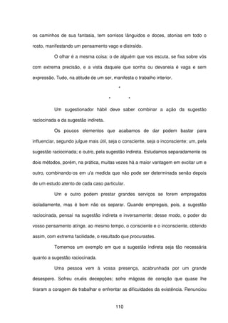 110
os caminhos de sua fantasia, tem sorrisos lânguidos e doces, atonias em todo o
rosto, manifestando um pensamento vago e distraído.
O olhar é a mesma coisa: o de alguém que vos escuta, se fixa sobre vós
com extrema precisão, e a vista daquele que sonha ou devaneia é vaga e sem
expressão. Tudo, na atitude de um ser, manifesta o trabalho interior.
*
* *
Um sugestionador hábil deve saber combinar a ação da sugestão
raciocinada e da sugestão indireta.
Os poucos elementos que acabamos de dar podem bastar para
influenciar, segundo julgue mais útil, seja o consciente, seja o inconsciente; um, pela
sugestão raciocinada; o outro, pela sugestão indireta. Estudamos separadamente os
dois métodos, porém, na prática, muitas vezes há a maior vantagem em excitar um e
outro, combinando-os em u'a medida que não pode ser determinada senão depois
de um estudo atento de cada caso particular.
Um e outro podem prestar grandes serviços se forem empregados
isoladamente, mas é bom não os separar. Quando empregais, pois, a sugestão
raciocinada, pensai na sugestão indireta e inversamente; desse modo, o poder do
vosso pensamento atinge, ao mesmo tempo, o consciente e o inconsciente, obtendo
assim, com extrema facilidade, o resultado que procurastes.
Tomemos um exemplo em que a sugestão indireta seja tão necessária
quanto a sugestão raciocinada.
Uma pessoa vem à vossa presença, acabrunhada por um grande
desespero. Sofreu cruéis decepções; sofre mágoas de coração que quase lhe
tiraram a coragem de trabalhar e enfrentar as dificuldades da existência. Renunciou
 