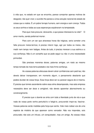 111
à vida que, no estado em que se encontra, parece comportar apenas motivos de
desgosto; não quer viver; o suicídio lhe parece a única solução racional do estado de
coisas que a rodeia. É um pobre farrapo humano, sem energia e sem crença. Todos
os seus sonhos e todas as suas esperanças soçobraram na tempestade.
Para que mais procurar, doravante, o que possa interessá-la na vida? O
amor mentiu, sendo preferível morrer.
Para com um ser que atravessa horas tão trágicas, seria cometer uma
falta procurar meios-termos; é preciso intervir logo, agir por todos os meios, não
medir nem tempo nem fadigas. Antes de tudo, é preciso merecer a sua estima e a
sua confiança. Não é um conselho que se pode seguir ou não: é uma necessidade
primordial.
São precisas maneiras doces, palavras amigas, um rosto ao mesmo
tempo tomado da mais terna piedade e da mais firme confiança.
As vossas palavras afetuosas devem atrair confidencias sem pedi-las; não
deveis deixar transparecer, em momento algum, o pensamento desolante que
podeis duvidar de vossa força. Essa força deve ser ou parecer segura de si mesma.
É preciso que tomeis ascendente sobre essa alma desamparada, mas esta empresa
necessária deve ser doce e amigável; não deveis aparentar aborrecimento ou
constrangimento.
É preciso que o doente se sinta com toda a liberdade junto de vós e que
nada de vossa parte venha perturbá-lo e fatigá-lo, procurando impor-se, fascinar.
Vossas palavras serão medidas pela força que sentis. Vale mais rodear-vos de uma
espécie de mistério do que aparecer como vencedor. Não vos impondes, sois
procurado; não sois um intruso, um conquistador, mas um amigo. As vossas mãos
 
