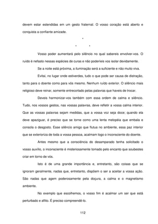 112
devem estar estendidas em um gesto fraternal. O vosso coração está aberto e
conquista a confiante amizade.
*
* *
Vosso poder aumentará pelo silêncio no qual sabereis envolver-vos. O
ruído é nefasto nessas espécies de curas e não poderíeis vos isolar devidamente.
Se a noite está próxima, a iluminação será a suficiente e não muito viva.
Evitai, no lugar onde estiverdes, tudo o que pode ser causa de distração,
tanto para o doente como para vós mesmo. Nenhum ruído exterior. O silêncio mais
religioso deve reinar, somente entrecortado pelas palavras que haveis de trocar.
Deveis harmonizar-vos também com essa ordem de calma e silêncio.
Tudo, nos vossos gestos, nas vossas palavras, deve refletir a vossa calma interior.
Que as vossas palavras sejam medidas, que a vossa voz seja doce; quando ela
deve apaziguar, é preciso que se torne como uma lenta melopéia que embala e
consola o desgosto. Esse silêncio amigo que flutua no ambiente, essa paz interior
que se exterioriza de toda a vossa pessoa, acalmam logo o inconsciente do doente.
Antes mesmo que a consciência do desamparado tenha solicitado o
vosso auxílio, o inconsciente é misteriosamente tomado pelo encanto que soubestes
criar em torno de vós.
Isto é de uma grande importância e, entretanto, são coisas que se
ignoram geralmente, nadas que, entretanto, dispõem o ser a aceitar a vossa ação.
São nadas que agem poderosamente pela doçura, a calma e o magnetismo
ambiente.
No exemplo que escolhemos, o vosso fim é acalmar um ser que está
perturbado e aflito. É preciso compreendê-lo.
 