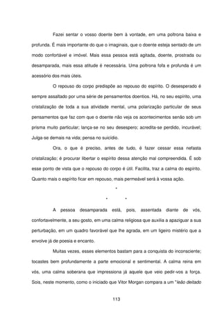 113
Fazei sentar o vosso doente bem à vontade, em uma poltrona baixa e
profunda. É mais importante do que o imaginais, que o doente esteja sentado de um
modo confortável e imóvel. Mais essa pessoa está agitada, doente, prostrada ou
desamparada, mais essa atitude é necessária. Uma poltrona fofa e profunda é um
acessório dos mais úteis.
O repouso do corpo predispõe ao repouso do espírito. O desesperado é
sempre assaltado por uma série de pensamentos doentios. Há, no seu espírito, uma
cristalização de toda a sua atividade mental, uma polarização particular de seus
pensamentos que faz com que o doente não veja os acontecimentos senão sob um
prisma muito particular; lança-se no seu desespero; acredita-se perdido, incurável;
Julga-se demais na vida; pensa no suicídio.
Ora, o que é preciso, antes de tudo, é fazer cessar essa nefasta
cristalização; é procurar libertar o espírito dessa atenção mal compreendida. É sob
esse ponto de vista que o repouso do corpo é útil. Facilita, traz a calma do espírito.
Quanto mais o espírito ficar em repouso, mais permeável será à vossa ação.
*
* *
A pessoa desamparada está, pois, assentada diante de vós,
confortavelmente, a seu gosto, em uma calma religiosa que auxilia a apaziguar a sua
perturbação, em um quadro favorável que lhe agrada, em um ligeiro mistério que a
envolve já de poesia e encanto.
Muitas vezes, esses elementos bastam para a conquista do inconsciente;
tocastes bem profundamente a parte emocional e sentimental. A calma reina em
vós, uma calma soberana que impressiona já aquele que veio pedir-vos a força.
Sois, neste momento, como o iniciado que Vitor Morgan compara a um "leão deitado
 