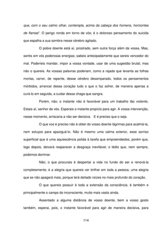 114
que, com o seu calmo olhar, contempla, acima da cabeça dos homens, horizontes
de flamas". O perigo ronda em torno de vós; é o doloroso pensamento do suicida
que espalha a sua sombra nesse cérebro agitado.
O pobre doente está aí, prostrado, sem outra força além da vossa. Mas,
sentis em vós poderosas energias; sabeis antecipadamente que sereis vencedor do
mal. Poderíeis mandar, impor a vossa vontade, usar de uma sugestão brutal, mas
não o quereis. As vossas palavras poderiam, como a rajada que levanta as folhas
mortas, varrer, de repente, desse cérebro desamparado, todos os pensamentos
mórbidos, arrancar desse coração tudo o que o faz sofrer, de maneira apenas a
curá-lo em seguida, a cuidar dessa chaga que sangra.
Porém, não; o instante não é favorável para um trabalho tão violento.
Estais aí, senhor de vós. Esperais o instante propício para agir. A vossa intervenção,
nesse momento, arriscaria a não ser decisiva. E é preciso que o seja.
O que vos é preciso não é obter do vosso doente lágrimas para acalmá-la,
nem soluços para apaziguá-lo. Não é mesmo uma calma exterior, esse sorriso
superficial que é uma aquiescência polida à tarefa que empreendestes, porém que,
logo depois, deixará reaparecer a desgraça inevitável, o tédio que, nem sempre,
podemos dominar.
Não; o que procurais é despertar a vida no fundo do ser e renová-la
completamente; é a alegria que quereis ver brilhar em toda a pessoa, uma alegria
que se não apagará mais, porque terá deitado raízes no mais profundo do coração.
O que quereis possuir é toda a extensão da consciência; é também e
principalmente o campo do inconsciente, muito mais vasto ainda.
Assentado a alguma distância de vosso doente, bem a vosso gosto
também, esperai, pois, o instante favorável para agir de maneira decisiva, para
 