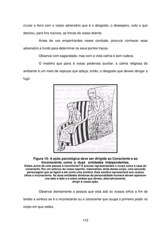 115
cruzar o ferro com o vosso adversário que é o desgosto, o desespero, tudo o que
desviou, para fins nocivos, as forcas do vosso doente.
Antes de vos empenhardes nesse combate, procurai conhecer esse
adversário a fundo para determinar os seus pontos fracos.
Observai com sagacidade, mas com a vista calma e sem rudeza.
O mistério que paira é vosso poderoso auxiliar; a calma religiosa do
ambiente é um meio de repouso que adoça, então, o desgosto que deveis obrigar a
fugir.
Figura 10: A ação psicológica deve ser dirigida ao Consciente e ao
Inconsciente, como a duas entidades independentes.
Estais Junto de uma pessoa a reconfortar? É preciso representardes o corpo como a casa do
consciente. Por um esforço do vosso espírito, materializai, atrás desse corpo, uma secunda
personagem que se ligará a ele como uma sombra. Esta sombra representará aos vossos
olhos o inconsciente. As duas entidades diretoras da personalidade humana devem aparecer-
vos lado a lado e é sobre ambas que deveis, alternativamente,
dirigir a vossa ação.
Observai atentamente a pessoa que está sob os vossos olhos a fim de
terdes a certeza se é o inconsciente ou o consciente que ocupa o primeiro posto no
corpo em que vedes.
 