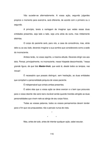 116
Vão suceder-se alternadamente. A vossa ação, segundo julgardes
propício o momento para exercê-la, será diferente, de acordo com o primeiro ou o
segundo.
A princípio, tereis a vantagem de imaginar que vedes essas duas
entidades presentes, seja lado a lado, seja uma atrás da outra, mas nitidamente
distintas.
O corpo do paciente será, para vós, a casa da consciência, mas, atrás
dele ou ao seu lado, devereis imaginar a sua sombra que considerareis como a sede
do inconsciente.
Ambos terão, no vosso espírito, a mesma atitude. Devereis dirigir-vos aos
dois. Pensai, principalmente, no inconsciente, nesse hóspede desconhecido, "nessa
grande figura, de que fala Maeter-linck, que está lá, desde todos os tempos, nas
trevas".
É necessário que possais distinguir, sem hesitação, as duas entidades
que compõem a personalidade psíquica de vosso paciente.
É indispensável que sintais ambas presentes.
É sobre elas que a vossa ação se deve exercer e o bem que procurais
para o vosso doente não será real e durável senão quando tiverdes atingido as duas
personalidades que vivem nele ao abrigo de seu corpo físico.
Todas as vossas palavras, todos os vossos pensamentos devem tender
para o fim que vos propusestes; não o percais nunca de vista.
*
* *
Mas, antes de tudo, antes de intentar qualquer ação, sabei escutar.
 
