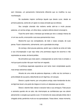 118
sem interesse, um pensamento inteiramente diferente que os modifica na sua
manifestação.
Se soubestes inspirar confiança àquele que deveis curar, desde as
primeira palavras, sente ele um apoio na vossa amizade que se oferece.
Seu coração ulcerado não reclama senão abrir-se e muito poucas
palavras, um sorriso amigo, um olhar doce, o próprio silêncio devem encorajá-lo.
Fazei-lhe sentir todo o interesse que tendes por ele e o desejo intenso de
vir em seu auxílio, arrancando-o aos seus pensamentos maus.
Mostrai-lhe que vos compadeceis, de todo o vosso coração, de suas
penas. Fazei-o docemente, calmamente, com a gravidade de amigo.
Ao começo, dizei poucas palavras, porém que o doente as sinta em toda
a sua circunspecção e que veja nelas uma promessa segura de socorros e não
expressões ao acaso, de banal polidez.
Na atmosfera que criais assim, o desesperado se sente mais à vontade; o
mal que queria ocultar não quer mais ficar em segredo.
A confiança esperada expande-se com tanto maior simplicidade quanto
mais tempo estivemos calado.
Através de uma onda de palavras dispersas, o aflito vos faz conhecer a
profundidade de sua pena, debulhando-se em lágrimas, em soluços.
Deixai-o; ajudai mesmo, por uma palavra amiga, esse transbordar da dor;
as lágrimas levam uma parte da mágoa e é como um abscesso que se abre.
Deixai o doente falar; deixai-o esvaziar toda a sua amargura. Falai pouco
e somente quando ele se cala; não interrompais as confidencias que vos abrem
plenamente o coração que quereis curar. O momento de vossa atenção direta não é
chegado ainda; perderíeis muito se vos apressásseis. Vosso dever, nesse momento,
 