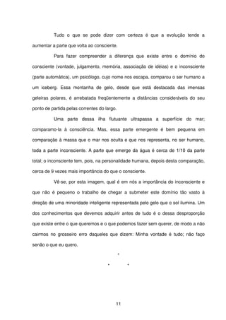 11
Tudo o que se pode dizer com certeza é que a evolução tende a
aumentar a parte que volta ao consciente.
Para fazer compreender a diferença que existe entre o domínio do
consciente (vontade, julgamento, memória, associação de idéias) e o inconsciente
(parte automática), um psicólogo, cujo nome nos escapa, comparou o ser humano a
um iceberg. Essa montanha de gelo, desde que está destacada das imensas
geleiras polares, é arrebatada freqüentemente a distâncias consideráveis do seu
ponto de partida pelas correntes do largo.
Uma parte dessa ilha flutuante ultrapassa a superfície do mar;
comparamo-la à consciência. Mas, essa parte emergente é bem pequena em
comparação à massa que o mar nos oculta e que nos representa, no ser humano,
toda a parte inconsciente. A parte que emerge da água é cerca de 1/10 da parte
total; o inconsciente tem, pois, na personalidade humana, depois desta comparação,
cerca de 9 vezes mais importância do que o consciente.
Vê-se, por esta imagem, qual é em nós a importância do inconsciente e
que não é pequeno o trabalho de chegar a submeter este domínio tão vasto à
direção de uma minoridade inteligente representada pelo gelo que o sol ilumina. Um
dos conhecimentos que devemos adquirir antes de tudo é o dessa desproporção
que existe entre o que queremos e o que podemos fazer sem querer, de modo a não
cairmos no grosseiro erro daqueles que dizem: Minha vontade é tudo; não faço
senão o que eu quero.
*
* *
 