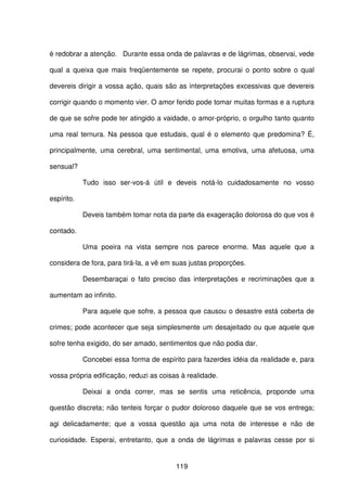 119
é redobrar a atenção. Durante essa onda de palavras e de lágrimas, observai, vede
qual a queixa que mais freqüentemente se repete, procurai o ponto sobre o qual
devereis dirigir a vossa ação, quais são as interpretações excessivas que devereis
corrigir quando o momento vier. O amor ferido pode tomar muitas formas e a ruptura
de que se sofre pode ter atingido a vaidade, o amor-próprio, o orgulho tanto quanto
uma real ternura. Na pessoa que estudais, qual é o elemento que predomina? É,
principalmente, uma cerebral, uma sentimental, uma emotiva, uma afetuosa, uma
sensual?
Tudo isso ser-vos-á útil e deveis notá-lo cuidadosamente no vosso
espírito.
Deveis também tomar nota da parte da exageração dolorosa do que vos é
contado.
Uma poeira na vista sempre nos parece enorme. Mas aquele que a
considera de fora, para tirá-la, a vê em suas justas proporções.
Desembaraçai o fato preciso das interpretações e recriminações que a
aumentam ao infinito.
Para aquele que sofre, a pessoa que causou o desastre está coberta de
crimes; pode acontecer que seja simplesmente um desajeitado ou que aquele que
sofre tenha exigido, do ser amado, sentimentos que não podia dar.
Concebei essa forma de espírito para fazerdes idéia da realidade e, para
vossa própria edificação, reduzi as coisas à realidade.
Deixai a onda correr, mas se sentis uma reticência, proponde uma
questão discreta; não tenteis forçar o pudor doloroso daquele que se vos entrega;
agi delicadamente; que a vossa questão aja uma nota de interesse e não de
curiosidade. Esperai, entretanto, que a onda de lágrimas e palavras cesse por si
 