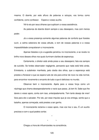 120
mesma. O doente, por este afluxo de palavras e soluços, vos tomou como
confidente, como confessor. Espera o vosso auxílio.
Vê-lo-eis por seus olhares que suplicam a vossa assistência.
As palavras do doente dizem sempre o seu desespero, mas com menos
poder.
Já a vossa presença somente algumas palavras de conforto que fizestes
ouvir, a calma soberana de vossa atitude, o tom de vossas palavras e a vossa
impassibilidade conquistaram o inconsciente.
Apenas falastes e já a sugestão penetrou no inconsciente, e se revela no
brilho novo desses olhos nos quais iluminam clarões de esperança.
Certamente, o diretor está ainda preso a seu desespero; fala-vos sempre
de suicídio. Se fordes observador negligente, pensareis que nada está feito ainda.
Entretanto, o subdiretor manifesta, pelo clarão dos olhos, que a esperança está
prestes a florescer e que se espera tudo de vós para entrar de novo na vida normal,
para encontrar novamente o encanto de tudo o que é delicioso no mundo.
Observai bem o inconsciente. Apela para a vossa força como um
náufrago que chama desesperadamente o navio que passa. Já tem fé. Sabe que lhe
dareis o vosso apoio, conta com isso, antecipadamente. Tem tanto desejo de viver!
Sois para ele o salvador. Por ele, por esse impulso que já vos entrega, sentis que a
batalha, apenas começada, está prestes a ser ganha.
O inconsciente reclama o vosso apoio, mas vos traz o seu. É um auxilio
precioso e com o qual podeis contar.
*
* *
Chegou a hora de influenciardes na consciência.
 