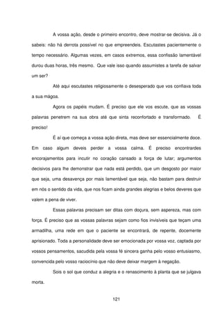 121
A vossa ação, desde o primeiro encontro, deve mostrar-se decisiva. Já o
sabeis: não há derrota possível no que empreendeis. Escutastes pacientemente o
tempo necessário. Algumas vezes, em casos extremos, essa confissão lamentável
durou duas horas, três mesmo. Que vale isso quando assumistes a tarefa de salvar
um ser?
Até aqui escutastes religiosamente o desesperado que vos confiava toda
a sua mágoa.
Agora os papéis mudam. É preciso que ele vos escute, que as vossas
palavras penetrem na sua obra até que sinta reconfortado e transformado. É
preciso!
É aí que começa a vossa ação direta, mas deve ser essencialmente doce.
Em caso algum deveis perder a vossa calma. É preciso encontrardes
encorajamentos para incutir no coração cansado a força de lutar; argumentos
decisivos para lhe demonstrar que nada está perdido, que um desgosto por maior
que seja, uma desavença por mais lamentável que seja, não bastam para destruir
em nós o sentido da vida, que nos ficam ainda grandes alegrias e belos deveres que
valem a pena de viver.
Essas palavras precisam ser ditas com doçura, sem aspereza, mas com
força. É preciso que as vossas palavras sejam como fios invisíveis que teçam uma
armadilha, uma rede em que o paciente se encontrará, de repente, docemente
aprisionado. Toda a personalidade deve ser emocionada por vossa voz, captada por
vossos pensamentos, sacudida pela vossa fé sincera ganha pelo vosso entusiasmo,
convencida pelo vosso raciocínio que não deve deixar margem à negação.
Sois o sol que conduz a alegria e o renascimento à planta que se julgava
morta.
 
