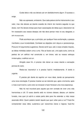 122
Cuidai dela e não vos deixeis cair em desfalecimento algum. O sucesso o
exige.
Não vos apresseis, entretanto. Que cada palavra tenha inteiramente o seu
valor, mas não deixeis ao doente ocasião de intervir de maneira seguida no que
dizeis, nem lhe deixeis tempo para fazer associações de idéias que o desviariam do
fim necessário aos vossos desejos; ele não deve pensar mais no seu desgosto, e
sim na sua cura.
Pode acontecer que, a princípio, por qualquer fraca exclamação, a pessoa
manifeste a sua incredulidade. Combatei as objeções com doçura e perseverança.
Procurai mil argumentos sugestivos. Deveis sentir que, sob o vosso simples impulso,
as idéias mórbidas cedam uma a uma. Vós as fazeis cair, uma após outra, como as
pedras de um edifício mal construído e, em breve, sob os vossos esforços
ininterruptos, o edifício vai ruir.
Atingido esse fim, é preciso não deixar ao vosso doente a sensação
penosa do vazio.
Resta-vos reconstruir e é preciso fazê-lo imediatamente. A tarefa é
urgente.
É preciso pôr diante do espírito um novo ideal, dando ao pensamento
uma nova orientação. É preciso mostrar ao ser dolorido que, após a tormenta, após
o mais cruel inverno, outro ciclo vai renascer e fazer florescer uma nova esperança.
Não há mal incurável para aquele que tem vontade de viver uma vida
harmoniosa e útil. O vosso doente está no número desses; desceu um declive
funesto, mas quer já subi-lo e estais perto dele para lhe estender a mão nessa
ascensão difícil. Quem poderá resistir àquele que quer voltar para a luz? Fazei-lhe
compreender essa idéia; sustentai-a por raciocínios claros e lógicos; fazei-lhe
 