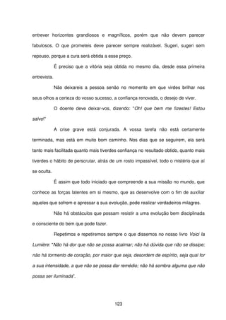 123
entrever horizontes grandiosos e magníficos, porém que não devem parecer
fabulosos. O que prometeis deve parecer sempre realizável. Sugeri, sugeri sem
repouso, porque a cura será obtida a esse preço.
É preciso que a vitória seja obtida no mesmo dia, desde essa primeira
entrevista.
Não deixareis a pessoa senão no momento em que virdes brilhar nos
seus olhos a certeza do vosso sucesso, a confiança renovada, o desejo de viver.
O doente deve deixar-vos, dizendo: "Oh! que bem me fizestes! Estou
salvo!"
A crise grave está conjurada. A vossa tarefa não está certamente
terminada, mas está em muito bom caminho. Nos dias que se seguirem, ela será
tanto mais facilitada quanto mais tiverdes confiança no resultado obtido, quanto mais
tiverdes o hábito de perscrutar, atrás de um rosto impassível, todo o mistério que aí
se oculta.
É assim que todo iniciado que compreende a sua missão no mundo, que
conhece as forças latentes em si mesmo, que as desenvolve com o fim de auxiliar
aqueles que sofrem e apressar a sua evolução, pode realizar verdadeiros milagres.
Não há obstáculos que possam resistir a uma evolução bem disciplinada
e consciente do bem que pode fazer.
Repetimos e repetiremos sempre o que dissemos no nosso livro Voici Ia
Lumière: "Não há dor que não se possa acalmar; não há dúvida que não se dissipe;
não há tormento de coração, por maior que seja, desordem de espírito, seja qual for
a sua intensidade, a que não se possa dar remédio; não há sombra alguma que não
possa ser iluminada”.
 