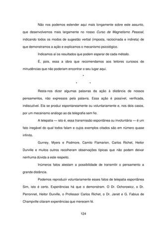 124
Não nos podemos estender aqui mais longamente sobre este assunto,
que desenvolvemos mais largamente no nosso Curso de Magnetismo Pessoal,
indicando todos os modos de sugestão verbal (imposta, raciocinada e indireta) de
que demonstramos a ação e explicamos o mecanismo psicológico.
Indicamos aí os resultados que podem esperar de cada método.
É, pois, essa a obra que recomendamos aos leitores curiosos de
minudências que não poderiam encontrar o seu lugar aqui.
*
* *
Resta-nos dizer algumas palavras da ação à distância de nossos
pensamentos, não expressos pela palavra. Essa ação é possível, verificada,
indiscutível. Ela se produz espontaneamente ou voluntariamente e, nos dois casos,
por um mecanismo análogo ao da telegrafia sem fio.
A telepatia — isto é, essa transmissão espontânea ou involuntária — é um
fato inegável do qual todos falam e cujos exemplos citados são em número quase
infinito.
Gurney, Myers e Podmore, Camilo Flamarion, Carlos Richet, Heitor
Durville e muitos outros recolheram observações típicas que não podem deixar
nenhuma dúvida a este respeito.
Inúmeros fatos atestam a possibilidade de transmitir o pensamento a
grande distância.
Podemos reproduzir voluntariamente esses fatos de telepatia espontânea
Sim, isto é certo. Experiências há que o demonstram. O Dr. Ochorowicz, o Dr.
Perronnet, Heitor Durville, o Professor Carlos Richet, o Dr. Janet e G. Fabius de
Champville citaram experiências que merecem fé.
 
