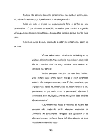 125
Pode-se não somente transmitir pensamentos, mas também sentimentos.
Isto não se faz sem esforço; é preciso uma prática longa e difícil.
Antes de tudo, é preciso ser psiquicamente forte e senhor do seu
pensamento. O que dissemos do exercício necessário para pra ticar a sugestão
verbal, pode ser dito com mais utilidade, dessa prática especial, porque é ainda mais
difícil.
A senhora Annie Besant, estudando o poder do pensamento, assim se
exprime:
"Quase todo o mundo, atualmente, está desejoso de
praticar a transmissão de pensamento e sonha com as delícias
de se comunicar com um amigo ausente, sem recorrer ao
telégrafo e ao correio”.
"Muitas pessoas parecem crer que lhes bastará,
para cumprir essa tarefa, ligeiro esforço e ficam surpresas
quando vêm malograr a sua empresa. É claro, entretanto, que
é preciso ser capaz de pensar antes de poder transferir o seu
pensamento e que certo poder de pensamento vigoroso é
necessário a fim de projetar, através do espaço, essa corrente
de pensamentos”.
"Os pensamentos fracos e vacilantes da maioria das
pessoas não produzirão senão vibrações vacilantes na
atmosfera do pensamento, vibrações que aparecem e se
desvanecem sem nenhuma forma definida e dotadas de uma
vitalidade infinitamente fraca”.
 