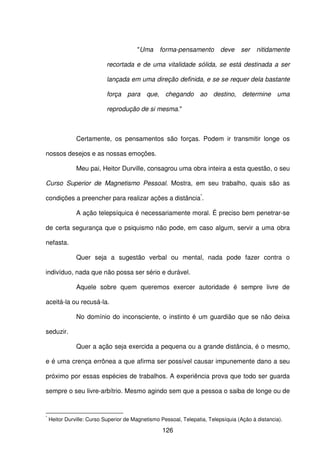 126
"Uma forma-pensamento deve ser nitidamente
recortada e de uma vitalidade sólida, se está destinada a ser
lançada em uma direção definida, e se se requer dela bastante
força para que, chegando ao destino, determine uma
reprodução de si mesma."
Certamente, os pensamentos são forças. Podem ir transmitir longe os
nossos desejos e as nossas emoções.
Meu pai, Heitor Durville, consagrou uma obra inteira a esta questão, o seu
Curso Superior de Magnetismo Pessoal. Mostra, em seu trabalho, quais são as
condições a preencher para realizar ações a distância*
.
A ação telepsíquica é necessariamente moral. É preciso bem penetrar-se
de certa segurança que o psiquismo não pode, em caso algum, servir a uma obra
nefasta.
Quer seja a sugestão verbal ou mental, nada pode fazer contra o
indivíduo, nada que não possa ser sério e durável.
Aquele sobre quem queremos exercer autoridade é sempre livre de
aceitá-la ou recusá-la.
No domínio do inconsciente, o instinto é um guardião que se não deixa
seduzir.
Quer a ação seja exercida a pequena ou a grande distância, é o mesmo,
e é uma crença errônea a que afirma ser possível causar impunemente dano a seu
próximo por essas espécies de trabalhos. A experiência prova que todo ser guarda
sempre o seu livre-arbítrio. Mesmo agindo sem que a pessoa o saiba de longe ou de
*
Heitor Durville: Curso Superior de Magnetismo Pessoal, Telepatia, Telepsíquia (Ação à distancia).
 