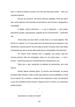 127
perto, o instinto de defesa é sempre mais forte que toda ação exterior. Nem uma
surpresa é possível.
No que nos concerne, não temos nenhuma hesitação. Posto que assim
seja, certos espíritos mal-humorados conservarão os seus temores e apregoarão a
imoralidade!
E depois, mesmo admitindo-o — o que é impossível — certo perigo,
deveríamos guardar, rigorosamente, segredos de tais ensinamentos? Certamente
não-
Temos todos uma faca sobre a nossa mesa ou na nossa algibeira. Pelo
fato de um "apache" ou um louco poder servir-se dessa faca para assassinar o seu
semelhante, é preciso suprimir da terra todas as facas? É preciso tomar esse objeto
útil daqueles que não se servem dele senão para as necessidades mais pacíficas?
Do mesmo modo acontece com a sugestão, que presta, cada dia,
imensos serviços. Deve ser empregada, mesmo se, em certos casos — e não o
cremos — essa força possa ser momentaneamente utilizada para o mal.
Posto que o seja, expusemos os poderes do pensamento, com certa
reserva.
Demos apenas direções gerais. O caminho está delineado, os pontos
principais estão indicados. Cada um deve agir segundo as suas qualidades e a força
de seu espírito. Se a vontade e o desejo do bem esclarecem o leitor, ele descobrirá
o que não acreditamos dever precisar. Chegará ele por si mesmo ao cumprimento
perfeito da obra.
*
* *
Qual deve ser a visão do iniciado?
 