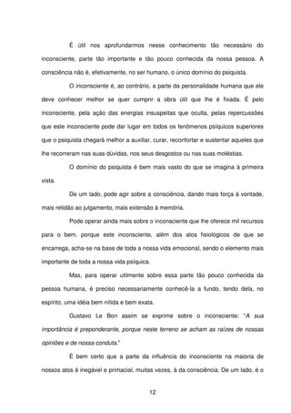12
É útil nos aprofundarmos nesse conhecimento tão necessário do
inconsciente, parte tão importante e tão pouco conhecida da nossa pessoa. A
consciência não é, efetivamente, no ser humano, o único domínio do psiquista.
O inconsciente é, ao contrário, a parte da personalidade humana que ele
deve conhecer melhor se quer cumprir a obra útil que lhe é fixada. É pelo
inconsciente, pela ação das energias insuspeitas que oculta, pelas repercussões
que este inconsciente pode dar lugar em todos os fenômenos psíquicos superiores
que o psiquista chegará melhor a auxiliar, curar, reconfortar e sustentar aqueles que
lhe recorreram nas suas dúvidas, nos seus desgostos ou nas suas moléstias.
O domínio do psiquista é bem mais vasto do que se imagina à primeira
vista.
De um lado, pode agir sobre a consciência, dando mais força à vontade,
mais retidão ao julgamento, mais extensão à memória.
Pode operar ainda mais sobre o inconsciente que lhe oferece mil recursos
para o bem, porque este inconsciente, além dos atos fisiológicos de que se
encarrega, acha-se na base de toda a nossa vida emocional, sendo o elemento mais
importante de toda a nossa vida psíquica.
Mas, para operar utilmente sobre essa parte tão pouco conhecida da
pessoa humana, é preciso necessariamente conhecê-la a fundo, tendo dela, no
espírito, uma idéia bem nítida e bem exata.
Gustavo Le Bon assim se exprime sobre o inconsciente: "A sua
importância é preponderante, porque neste terreno se acham as raízes de nossas
opiniões e de nossa conduta."
É bem certo que a parte da influência do inconsciente na maioria de
nossos atos é inegável e primacial, muitas vezes, à da consciência. De um lado, é o
 