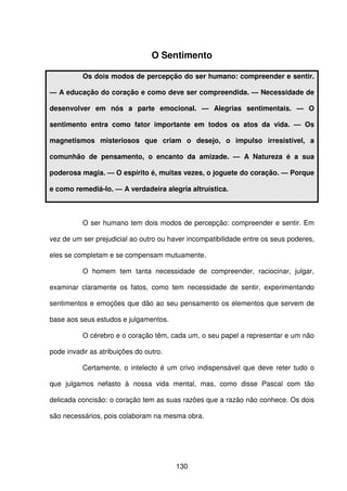 130
O Sentimento
Os dois modos de percepção do ser humano: compreender e sentir.
— A educação do coração e como deve ser compreendida. — Necessidade de
desenvolver em nós a parte emocional. — Alegrias sentimentais. — O
sentimento entra como fator importante em todos os atos da vida. — Os
magnetismos misteriosos que criam o desejo, o impulso irresistível, a
comunhão de pensamento, o encanto da amizade. — A Natureza é a sua
poderosa magia. — O espírito é, muitas vezes, o joguete do coração. — Porque
e como remediá-lo. — A verdadeira alegria altruística.
O ser humano tem dois modos de percepção: compreender e sentir. Em
vez de um ser prejudicial ao outro ou haver incompatibilidade entre os seus poderes,
eles se completam e se compensam mutuamente.
O homem tem tanta necessidade de compreender, raciocinar, julgar,
examinar claramente os fatos, como tem necessidade de sentir, experimentando
sentimentos e emoções que dão ao seu pensamento os elementos que servem de
base aos seus estudos e julgamentos.
O cérebro e o coração têm, cada um, o seu papel a representar e um não
pode invadir as atribuições do outro.
Certamente, o intelecto é um crivo indispensável que deve reter tudo o
que julgamos nefasto à nossa vida mental, mas, como disse Pascal com tão
delicada concisão: o coração tem as suas razões que a razão não conhece. Os dois
são necessários, pois colaboram na mesma obra.
 