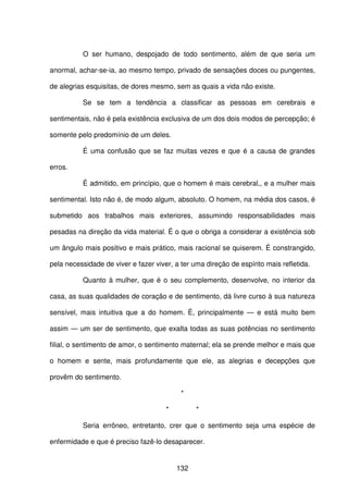 132
O ser humano, despojado de todo sentimento, além de que seria um
anormal, achar-se-ia, ao mesmo tempo, privado de sensações doces ou pungentes,
de alegrias esquisitas, de dores mesmo, sem as quais a vida não existe.
Se se tem a tendência a classificar as pessoas em cerebrais e
sentimentais, não é pela existência exclusiva de um dos dois modos de percepção; é
somente pelo predomínio de um deles.
É uma confusão que se faz muitas vezes e que é a causa de grandes
erros.
É admitido, em princípio, que o homem é mais cerebral,, e a mulher mais
sentimental. Isto não é, de modo algum, absoluto. O homem, na média dos casos, é
submetido aos trabalhos mais exteriores, assumindo responsabilidades mais
pesadas na direção da vida material. É o que o obriga a considerar a existência sob
um ângulo mais positivo e mais prático, mais racional se quiserem. É constrangido,
pela necessidade de viver e fazer viver, a ter uma direção de espírito mais refletida.
Quanto à mulher, que é o seu complemento, desenvolve, no interior da
casa, as suas qualidades de coração e de sentimento, dá livre curso à sua natureza
sensível, mais intuitiva que a do homem. É, principalmente — e está muito bem
assim — um ser de sentimento, que exalta todas as suas potências no sentimento
filial, o sentimento de amor, o sentimento maternal; ela se prende melhor e mais que
o homem e sente, mais profundamente que ele, as alegrias e decepções que
provêm do sentimento.
*
* *
Seria errôneo, entretanto, crer que o sentimento seja uma espécie de
enfermidade e que é preciso fazê-lo desaparecer.
 