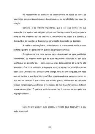 133
Há necessidade, ao contrário, de desenvolvê-lo em todos os seres, de
fazer todas as criaturas participarem das delicadezas da sensibilidade, das luzes da
intuição.
Somente é de máxima importância que o ser seja senhor de sua
sensação, que reprima todo exagero, porque todo desregra-mento é perigoso para a
parte de nós mesmos por ele afetada. A desarmonia do corpo é a doença; o
desequilíbrio de espírito é a desordem; a perturbação do coração é o desgosto.
A saúde — seja orgânica, cerebral ou moral — não reside senão em um
perfeito equilíbrio e é para este fim que nos devemos encaminhar.
Consideramos que cada pessoa deve desenvolver as suas qualidades
sentimentais, do mesmo modo que as suas faculdades psíquicas. O ser deve
aperfeiçoar-se, acrisolar-se, — sem o que as mais belas alegrias da terra lhe são
recusadas. Que doce satisfação a de prestar serviços àquele que sofre! Que prazer
fazer saltar um clarão nos olhos de uma criança, levar-lhe um brinquedo, um nada
que vai iluminar a sua doce fisionomia! Que emoção poderosa experimentamos ao
lado do ser amado! E que calma nos invade quando admiramos as delicadas
belezas na Natureza! A violência e a imensidade do mar despertam em nós todo um
mundo de emoções. O perfume sutil da menor das flores nos encanta pela sua
magia penetrante ...
*
* *
Mais do que qualquer outra pessoa, o iniciado deve desenvolver o seu
poder emocional.
 
