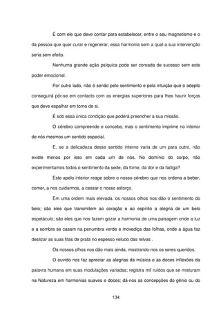 134
É com ele que deve contar para estabelecer, entre o seu magnetismo e o
da pessoa que quer curar e regenerar, essa harmonia sem a qual a sua intervenção
seria sem efeito.
Nenhuma grande ação psíquica pode ser coroada de sucesso sem este
poder emocional.
Por outro lado, não é senão pelo sentimento e pela intuição que o adepto
conseguirá pôr-se em contacto com as energias superiores para lhes haurir forças
que deve espalhar em torno de si.
É sob essa única condição que poderá preencher a sua missão.
O cérebro compreende e concebe, mas o sentimento imprime no interior
de nós mesmos um sentido especial.
E, se a delicadeza desse sentido interno varia de um para outro, não
existe menos por isso em cada um de nós. No domínio do corpo, não
experimentamos todos o sentimento da sede, da fome, da dor e da fadiga?
Este apelo interior reage sobre o nosso cérebro que nos ordena a beber,
comer, a nos cuidarmos, a cessar o nosso esforço.
Em uma ordem mais elevada, os nossos olhos nos dão o sentimento do
belo; são eles que transmitem ao coração e ao espírito a alegria de um belo
espetáculo; são eles que nos fazem gozar a harmonia de uma paisagem onde a luz
e a sombra se casam na penumbra verde e movediça das folhas, onde a água faz
deslizar as suas fitas de prata no espesso veludo das relvas .
Os nossos olhos nos dão mais ainda, mostrando-nos os seres queridos.
O ouvido nos faz apreciar as alegrias da música e as doces inflexões da
palavra humana em suas modulações variadas; registra mil ruídos que se misturam
na Natureza em harmonias suaves e doces; dá-nos as concepções do gênio ou do
 