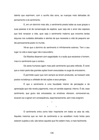 135
talento que exprimem, com o auxílio dos sons, as nuanças mais delicadas do
pensamento e do sentimento.
E, em um domínio mais alto, o sentimento presta todas as suas graças e
suas poesias à lei de conservação da espécie, quer seja ele o amor dos esposos
que fará renascer a vida, quer seja o sentimento materno que encontra tantas
doçuras nos cuidados delicados e atentos de que necessita a vida do pequeno ser
tão penosamente posto no mundo.
Vê-se que o domínio do sentimento é infinitamente extenso. Tem o seu
lugar na vida e esse lugar não é secundário.
Os filósofos disseram com sagacidade: é a razão que esclarece o homem,
mas é o sentimento que o conduz.
Os seres humanos agem mais pelo sentimento que pela reflexão. É certo
que a maior parte das grandes ações foram executadas no auge do entusiasmo.
É permitido supor que nem sempre se teriam produzido, se tivessem sido
postos na balança a utilidade de tais ações e seus perigos.
É que o sentimento é uma faculdade interior de percepção e de
apreciação que não revela julgamento, mas um sentido especial, interno. É ele, esse
sentimento, que guiou tais entusiastas; os emotivos vibraram, comoveram-se,
tocaram-se e agiram em conseqüência, espontaneamente, sem mais exigirem.
*
* *
O sentimento entra como fator importante em todos os atos da vida.
Aqueles mesmos que se riem do sentimento e se acreditam muito fortes para
estarem sujeitos a ele, são talvez aqueles que lhe cedem mais, e mais facilmente.
 