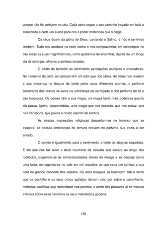 138
porque não há vertigem no céu. Cada astro segue o seu caminho traçado em toda a
eternidade e cada um evoca para nós o poder misterioso que o dirige.
Os céus dizem da glória de Deus, cantando o Salmo, e nós o sentimos
também. Tudo nos arrebata na noite calma e nos comprazemos em contemplar no
céu todas as suas magnificências, como gostamos de encontrar, depois de um longo
dia de esforços, olhares e sorrisos amados.
O olfato dá também ao sentimento percepções múltiplas e evocadoras.
No momento da ceifa, os campos têm um odor que nos cativa. As flores nos revelam
a sua presença na doçura da tarde pelos seus diferentes aromas; o perfume
penetrante dos cravos se aviva na vizinhança do carregado e rico perfume de lis e
das tuberosas. Os odores têm a sua magia, u'a magia tanto mais poderosa quanto
ela passa, ligeira, despercebida, uma magia que nos encanta, que nos seduz, que
nos transporta, que povoa o nosso espírito de sonhos.
As nossas impressões religiosas despertam-se no incenso que se
evapora; as nossas lembranças de ternura revivem no perfume que trazia o ser
amado.
O ouvido é igualmente, para o sentimento, a fonte de alegrias esquisitas.
É ele que nos faz ouvir o doce murmúrio da cascata que desliza ao longo dos
rochedos, suspende-se às anfractuosidades cheias de musgo e se despeja como
uma faixa, esmagando-se no vale em mil ressaltos de que cada um conduz a sua
nota no grande concerto dos vaiados. Os altos bosques se balançam sob o vento
que os desfolha e os seus cimos agitados deixam cair, por sobre o caminhante,
melodias pacíficas cuja serenidade nos penetra; o canto dos pássaros aí se mistura
e floreia sobre essa harmonia os seus melodiosos gorjeios.
 