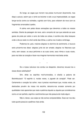 139
Ao longe, as vagas que morrem nas praias murmuram docemente, mas
daqui a pouco, assim que o vento se levantar e sob a sua impetuosidade, as vagas
lançar-se-ão contra os rochedos, rugindo com fúria, para voltarem de novo com os
fragmentos arrancados à pedra.
A calma vem pelas doces sensações que devemos a todos os nossos
sentidos. Diante da paisagem de neve, sob o encanto do luar que estende as suas
gazes de prata por sobre o sono de todas as coisas, à sombra dos altos bosques
onde o dia se veste no vitral verde das folhas, a calma nos invade e embriaga.
Podemos ter, pois, maiores alegrias no domínio do sentimento, e loucura
seria privarmo-nos disso: alegrias junto do ser amado; alegrias na Natureza que
varia, sem cessar, os seus perfumes e as suas cores, seus ritmos e suas vozes,
para nos falar ao coração e fazer-nos imaginar harmonias mais belas ainda.
*
* *
Se a nossa natureza nos conduz ao despertar, devemos recusar-nos a
essas doces satisfações?
Sim, dirão os espíritos mal-humorados, e citarão a palavra de
Bochefoucault: "O espírito é, muitas vezes, o joguete do coração". Pode ser.
Certamente o coração faz sofrer, mas é preciso reconhecer que, muitas vezes, as
desilusões provêm da nossa má escolha; deixamo-nos arrastar somente por
qualidades mais aparentes que reais e pedimos àquele ou àquela que consideramos
como um ser perfeito, espírito e sentimentos que não possuía de modo algum.
Não é, talvez, sua culpa se não somos compreendidos. Esse ser nos deu
tudo quanto possuía e pedimos mais ainda.
 