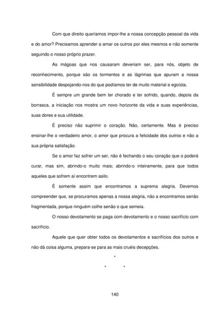 140
Com que direito queríamos impor-lhe a nossa concepção pessoal da vida
e do amor? Precisamos aprender a amar os outros por eles mesmos e não somente
seguindo o nosso próprio prazer.
As mágoas que nos causaram deveriam ser, para nós, objeto de
reconhecimento, porque são os tormentos e as lágrimas que apuram a nossa
sensibilidade despojando-nos do que podíamos ter de muito material e egoísta.
É sempre um grande bem ter chorado e ter sofrido, quando, depois da
borrasca, a iniciação nos mostra um novo horizonte da vida e suas experiências,
suas dores e sua utilidade.
É preciso não suprimir o coração. Não, certamente. Mas é preciso
ensinar-lhe o verdadeiro amor, o amor que procura a felicidade dos outros e não a
sua própria satisfação.
Se o amor faz sofrer um ser, não é fechando o seu coração que o poderá
curar, mas sim, abrindo-o muito mais; abrindo-o inteiramente, para que todos
aqueles que sofrem aí encontrem asilo.
É somente assim que encontramos a suprema alegria. Devemos
compreender que, se procuramos apenas a nossa alegria, não a encontramos senão
fragmentada, porque ninguém colhe senão o que semeia.
O nosso devotamento se paga com devotamento e o nosso sacrifício com
sacrifício.
Aquele que quer obter todos os devotamentos e sacrifícios dos outros e
não dá coisa alguma, prepara-se para as mais cruéis decepções.
*
* *
 