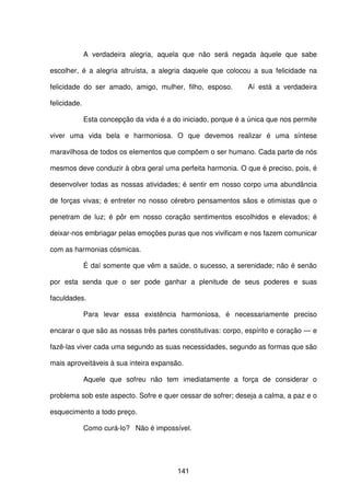 141
A verdadeira alegria, aquela que não será negada àquele que sabe
escolher, é a alegria altruísta, a alegria daquele que colocou a sua felicidade na
felicidade do ser amado, amigo, mulher, filho, esposo. Aí está a verdadeira
felicidade.
Esta concepção da vida é a do iniciado, porque é a única que nos permite
viver uma vida bela e harmoniosa. O que devemos realizar é uma síntese
maravilhosa de todos os elementos que compõem o ser humano. Cada parte de nós
mesmos deve conduzir à obra geral uma perfeita harmonia. O que é preciso, pois, é
desenvolver todas as nossas atividades; é sentir em nosso corpo uma abundância
de forças vivas; é entreter no nosso cérebro pensamentos sãos e otimistas que o
penetram de luz; é pôr em nosso coração sentimentos escolhidos e elevados; é
deixar-nos embriagar pelas emoções puras que nos vivificam e nos fazem comunicar
com as harmonias cósmicas.
É daí somente que vêm a saúde, o sucesso, a serenidade; não é senão
por esta senda que o ser pode ganhar a plenitude de seus poderes e suas
faculdades.
Para levar essa existência harmoniosa, é necessariamente preciso
encarar o que são as nossas três partes constitutivas: corpo, espírito e coração — e
fazê-las viver cada uma segundo as suas necessidades, segundo as formas que são
mais aproveitáveis à sua inteira expansão.
Aquele que sofreu não tem imediatamente a força de considerar o
problema sob este aspecto. Sofre e quer cessar de sofrer; deseja a calma, a paz e o
esquecimento a todo preço.
Como curá-lo? Não é impossível.
 