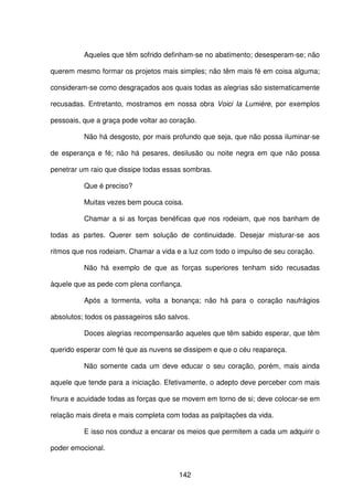 142
Aqueles que têm sofrido definham-se no abatimento; desesperam-se; não
querem mesmo formar os projetos mais simples; não têm mais fé em coisa alguma;
consideram-se como desgraçados aos quais todas as alegrias são sistematicamente
recusadas. Entretanto, mostramos em nossa obra Voici Ia Lumière, por exemplos
pessoais, que a graça pode voltar ao coração.
Não há desgosto, por mais profundo que seja, que não possa iluminar-se
de esperança e fé; não há pesares, desilusão ou noite negra em que não possa
penetrar um raio que dissipe todas essas sombras.
Que é preciso?
Muitas vezes bem pouca coisa.
Chamar a si as forças benéficas que nos rodeiam, que nos banham de
todas as partes. Querer sem solução de continuidade. Desejar misturar-se aos
ritmos que nos rodeiam. Chamar a vida e a luz com todo o impulso de seu coração.
Não há exemplo de que as forças superiores tenham sido recusadas
àquele que as pede com plena confiança.
Após a tormenta, volta a bonança; não há para o coração naufrágios
absolutos; todos os passageiros são salvos.
Doces alegrias recompensarão aqueles que têm sabido esperar, que têm
querido esperar com fé que as nuvens se dissipem e que o céu reapareça.
Não somente cada um deve educar o seu coração, porém, mais ainda
aquele que tende para a iniciação. Efetivamente, o adepto deve perceber com mais
finura e acuidade todas as forças que se movem em torno de si; deve colocar-se em
relação mais direta e mais completa com todas as palpitações da vida.
E isso nos conduz a encarar os meios que permitem a cada um adquirir o
poder emocional.
 