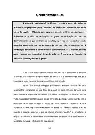 143
O PODER EMOCIONAL
A educação sentimental. — Como proceder a essa educação. —
Processos empregados pelos Jesuítas; os exercícios espirituais de Santo
Inácio de Loyola. — O jesuíta deve aprender a sentir, a vibrar, a se comover. —
Aplicação do ouvido. — Aplicação do gosto. — Aplicação do tato. —
Contrariamente ao que ensinam os jesuítas, é preciso não pesquisar senão
emoções reconfortantes. — A evocação de um sítio encantador. — A
reeducação sentimental e como deve ser compreendida. — O iniciado, quando
quer, torna-se um verdadeiro foco de vida. — O encanto arrebatador da
Natureza. — O Magnetismo superior.
O ser humano deve pensar e sentir. Ora, se nos preocupamos em educar
o espírito, descuidamos completamente do coração e o abandonamos aos seus
impulsos, a todos os erros de uma sensibilidade desregrada.
Aquele que deseja emoções penetrantes, torna-se escravo de seus
sentimentos; enfraquece-se pelo fato de procurá-las sem domínio; torna-se uma
presa oferecida ao primeiro sentimento que passa. Há alegrias, certamente, e muito
vivas, mas ele corre em direção às piores tormentas. E, muitas vezes, quando vem a
desilusão, o sentimental decide refrear os seus impulsos; recusa-se a toda
expansão, a toda espontaneidade; fecha-se dentro da cidadela interior; torna-se
egoísta e pessoal; assume o que os néscios chamam "caráter"; e, entretanto, a
doçura, a amizade, a fraternidade e o devotamento deveriam ser a base de toda a
sociedade humana. Recusam-se esta alegria!
 