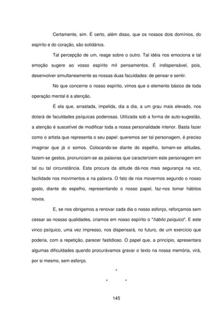 145
Certamente, sim. É certo, além disso, que os nossos dois domínios, do
espírito e do coração, são solidários.
Tal percepção de um, reage sobre o outro. Tal idéia nos emociona e tal
emoção sugere ao vosso espírito mil pensamentos. É indispensável, pois,
desenvolver simultaneamente as nossas duas faculdades: de pensar e sentir.
No que concerne o nosso espírito, vimos que o elemento básico de toda
operação mental é a atenção.
É ela que, arrastada, impelida, dia a dia, a um grau mais elevado, nos
dotará de faculdades psíquicas poderosas. Utilizada sob a forma de auto-sugestão,
a atenção é suscetível de modificar toda a nossa personalidade interior. Basta fazer
como o artista que representa o seu papel: queremos ser tal personagem, é preciso
imaginar que já o somos. Colocando-se diante do espelho, tomam-se atitudes,
fazem-se gestos, pronunciam-se as palavras que caracterizem este personagem em
tal ou tal circunstância. Esta procura da atitude dá-nos mais segurança na voz,
facilidade nos movimentos e na palavra. O fato de nos movermos segundo o nosso
gosto, diante do espelho, representando o nosso papel, faz-nos tomar hábitos
novos.
E, se nos obrigamos a renovar cada dia o nosso esforço, reforçamos sem
cessar as nossas qualidades, criamos em nosso espírito o "hábito psíquico". E este
vinco psíquico, uma vez impresso, nos dispensará, no futuro, de um exercício que
poderia, com a repetição, parecer fastidioso. O papel que, a princípio, apresentara
algumas dificuldades quando procurávamos gravar o texto na nossa memória, virá,
por si mesmo, sem esforço.
*
* *
 