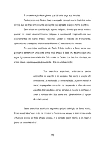 146
É uma educação deste gênero que dá tanta força aos Jesuítas.
Cada membro da Ordem deve o seu poder pessoal a uma disciplina muito
severa que se dirige em conjunto ao espírito e ao coração e que os forma a ambos.
Sem entrar em consideração alguma religiosa, é certo que temos muito a
ganhar no nosso desenvolvimento psíquico e sentimental, inspirando-nos nos
ensinamentos de Santo Inácio. Podemos utilizar o método de treinamento,
aplicando-o a um objetivo inteiramente diferente. O mecanismo é o mesmo.
Os exercícios espirituais de Santo Inácio tendem a fazer seres que
pensam e sentem em uma certa forma. Para chegar a esse fim, devem seguir uma
regra rigorosamente estabelecida. O fundador da Ordem dos Jesuítas não teve, de
modo algum, a preocupação de ocultá-la. Diz ele, efetivamente:
"Por exercícios espirituais, entendemos certas
operações do espírito e do coração, tais como o exame de
consciência, a meditação, a contemplação, a prece mental e
vocal, empregadas com o fim de desprender a alma de suas
afeições desregradas e, por aí. conduzi-la mesmo a conhecer e
atrair a vontade de Deus sobre ela". (Ererctriorium S. Ignatii
Annotatio prima).
Esses exercícios espirituais, segundo a própria definição de Santo Inácio,
foram escolhidos "com o fim de conduzir o homem a se vencer e desprender-se da
influência funesta de toda afeição viciosa, e, o coração assim liberto, a se traçar o
plano de uma vida cristã".
 