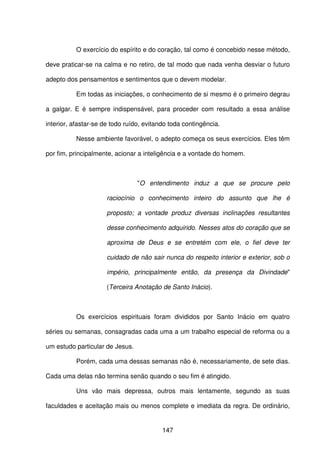 147
O exercício do espírito e do coração, tal como é concebido nesse método,
deve praticar-se na calma e no retiro, de tal modo que nada venha desviar o futuro
adepto dos pensamentos e sentimentos que o devem modelar.
Em todas as iniciações, o conhecimento de si mesmo é o primeiro degrau
a galgar. E é sempre indispensável, para proceder com resultado a essa análise
interior, afastar-se de todo ruído, evitando toda contingência.
Nesse ambiente favorável, o adepto começa os seus exercícios. Eles têm
por fim, principalmente, acionar a inteligência e a vontade do homem.
"O entendimento induz a que se procure pelo
raciocínio o conhecimento inteiro do assunto que lhe é
proposto; a vontade produz diversas inclinações resultantes
desse conhecimento adquirido. Nesses atos do coração que se
aproxima de Deus e se entretém com ele, o fiel deve ter
cuidado de não sair nunca do respeito interior e exterior, sob o
império, principalmente então, da presença da Divindade"
(Terceira Anotação de Santo Inácio).
Os exercícios espirituais foram divididos por Santo Inácio em quatro
séries ou semanas, consagradas cada uma a um trabalho especial de reforma ou a
um estudo particular de Jesus.
Porém, cada uma dessas semanas não é, necessariamente, de sete dias.
Cada uma delas não termina senão quando o seu fim é atingido.
Uns vão mais depressa, outros mais lentamente, segundo as suas
faculdades e aceitação mais ou menos complete e imediata da regra. De ordinário,
 