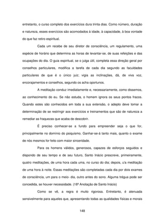 148
entretanto, o curso completo dos exercícios dura trinta dias. Como número, duração
e natureza, esses exercícios são acomodados à idade, à capacidade, à boa vontade
do que faz retiro espiritual.
Cada um recebe de seu diretor de consciência, um regulamento, uma
espécie de horário que determina as horas de levantar-se, de suas refeições e das
ocupações do dia. O guia espiritual, se o julga útil, completa essa direção geral por
conselhos particulares, modifica a tarefa de cada dia segundo as faculdades
particulares de que é o único juiz; vigia as inclinações, dá, de viva voz,
encorajamentos e conselhos, segundo os acha oportunos.
A meditação conduz imediatamente e, necessariamente, como dissemos,
ao conhecimento do eu. Se não estuda, o homem ignora os seus pontos fracos.
Quando estes são conhecidos em toda a sua extensão, o adepto deve tomar a
determinação de se restringir aos exercícios e treinamentos que são de natureza a
remediar as fraquezas que acaba de descobrir.
É preciso conhecer-se a fundo para empreender seja o que for,
principalmente no domínio do psiquismo. Ganhar-se-á tanto mais, quanto o exame
de nós mesmos for feito com maior sinceridade.
Para os homens válidos, generosos, capazes de esforços seguidos e
dispondo de seu tempo e de seu futuro, Santo Inácio prescreve, primeiramente,
quatro meditações, de uma hora cada uma, no curso do dia; depois, u'a meditação
de uma hora à noite. Essas meditações são completadas cada dia por dois exames
de consciência, um para o meio- dia, outro antes do sono. Alguma trégua pode ser
concedida, se houver necessidade. (18ª Anotação de Santo Inácio)
Como se vê, a regra é muito rigorosa. Entretanto, é atenuada
sensivelmente para aqueles que, apresentando todas as qualidades físicas e morais
 